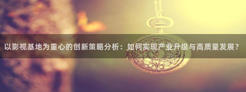 桔子视频下载地址：以影视基地为重心的创新策略分析：如何实现产业升级与高质量发展？